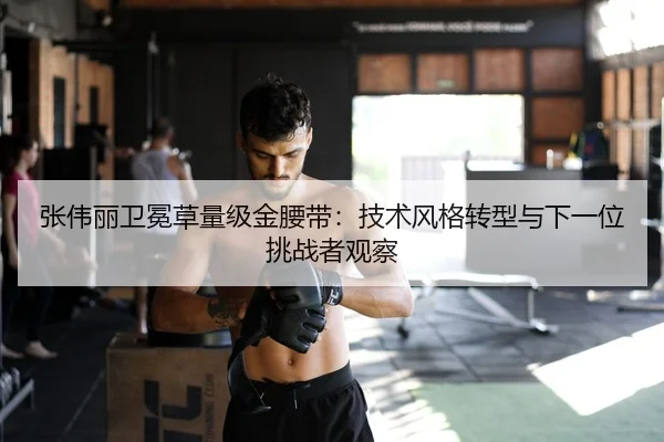 张伟丽卫冕草量级金腰带：技术风格转型与下一位挑战者观察